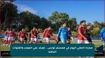 مباراة الأهلي اليوم في معسكر تونس.. تعرف على الموعد والقنوات الناقلة